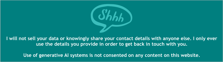 I will not sell your data or knowingly share your contact details with anyone else. I only ever use the details you provide in order to get back in touch with you.  Use of generative AI systems is not consented on any content on this website.