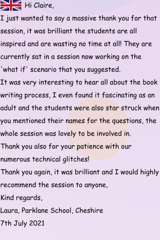 Hi Claire, I just wanted to say a massive thank you for that session, it was brilliant the students are all inspired and are wasting no time at all! They are currently sat in a session now working on the 'what if' scenario that you suggested.  It was very interesting to hear all about the book writing process, I even found it fascinating as an adult and the students were also star struck when you mentioned their names for the questions, the whole session was lovely to be involved in.  Thank you also for your patience with our numerous technical glitches!  Thank you again, it was brilliant and I would highly recommend the session to anyone,  Kind regards,  Laura, Parklane School, Cheshire 7th July 2021