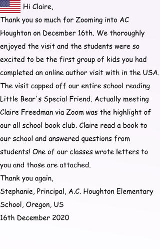 Hi Claire, Thank you so much for Zooming into AC Houghton on December 16th. We thoroughly enjoyed the visit and the students were so excited to be the first group of kids you had completed an online author visit with in the USA. The visit capped off our entire school reading Little Bear's Special Friend. Actually meeting Claire Freedman via Zoom was the highlight of our all school book club. Claire read a book to our school and answered questions from students! One of our classes wrote letters to you and those are attached. Thank you again, Stephanie, Principal, A.C. Houghton Elementary School, Oregon, US                            16th December 2020