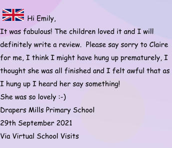 Hi Emily, It was fabulous! The children loved it and I will definitely write a review.  Please say sorry to Claire for me, I think I might have hung up prematurely, I thought she was all finished and I felt awful that as I hung up I heard her say something!  She was so lovely :-) Drapers Mills Primary School 29th September 2021 Via Virtual School Visits