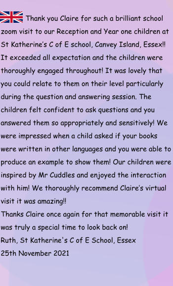 Thank you Claire for such a brilliant school zoom visit to our Reception and Year one children at St Katherine’s C of E school, Canvey Island, Essex!! It exceeded all expectation and the children were thoroughly engaged throughout! It was lovely that you could relate to them on their level particularly during the question and answering session. The children felt confident to ask questions and you answered them so appropriately and sensitively! We were impressed when a child asked if your books were written in other languages and you were able to produce an example to show them! Our children were inspired by Mr Cuddles and enjoyed the interaction with him! We thoroughly recommend Claire’s virtual visit it was amazing!! Thanks Claire once again for that memorable visit it was truly a special time to look back on! Ruth, St Katherine's C of E School, Essex 25th November 2021